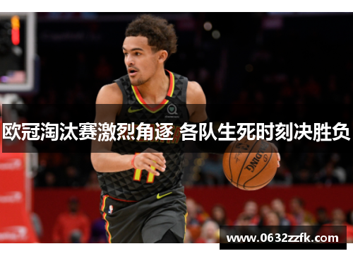 欧冠淘汰赛激烈角逐 各队生死时刻决胜负 欧冠淘汰赛激烈角逐 各队生死时刻决胜负