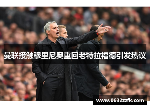 曼联接触穆里尼奥重回老特拉福德引发热议 曼联接触穆里尼奥重回老特拉福德引发热议