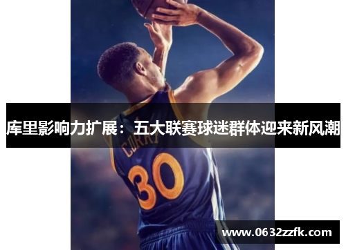 库里影响力扩展:五大联赛球迷群体迎来新风潮 库里影响力扩展:五大联赛球迷群体迎来新风潮