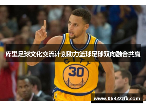 库里足球文化交流计划助力篮球足球双向融合共赢 库里足球文化交流计划助力篮球足球双向融合共赢