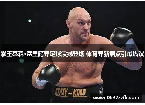 拳王泰森·富里跨界足球震撼登场 体育界新焦点引爆热议 拳王泰森·富里跨界足球震撼登场 体育界新焦点引爆热议