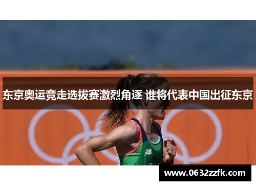 东京奥运竞走选拔赛激烈角逐 谁将代表中国出征东京 东京奥运竞走选拔赛激烈角逐 谁将代表中国出征东京